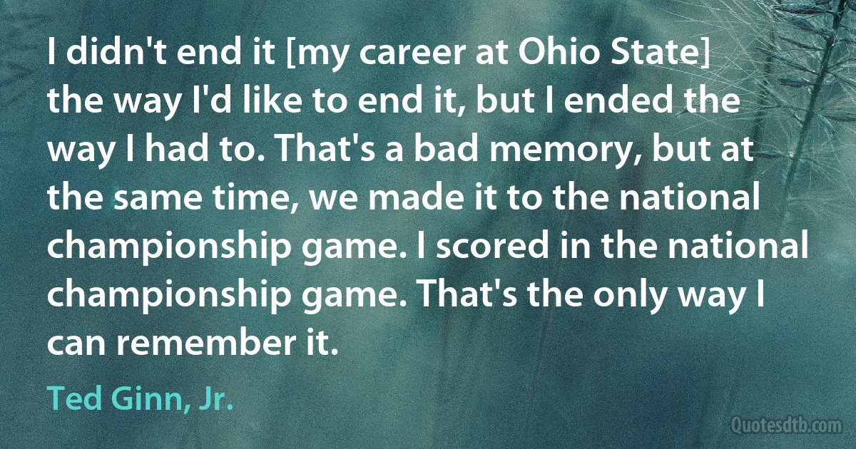 I didn't end it [my career at Ohio State] the way I'd like to end it, but I ended the way I had to. That's a bad memory, but at the same time, we made it to the national championship game. I scored in the national championship game. That's the only way I can remember it. (Ted Ginn, Jr.)