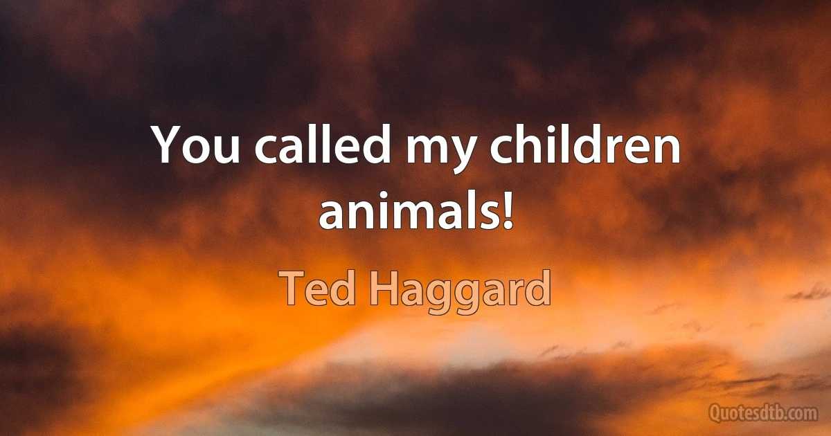 You called my children animals! (Ted Haggard)