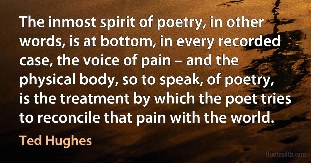 The inmost spirit of poetry, in other words, is at bottom, in every recorded case, the voice of pain – and the physical body, so to speak, of poetry, is the treatment by which the poet tries to reconcile that pain with the world. (Ted Hughes)