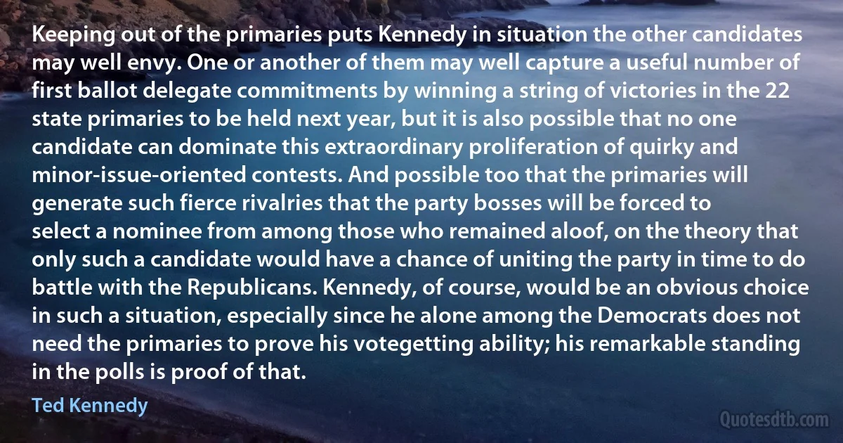 Keeping out of the primaries puts Kennedy in situation the other candidates may well envy. One or another of them may well capture a useful number of first ballot delegate commitments by winning a string of victories in the 22 state primaries to be held next year, but it is also possible that no one candidate can dominate this extraordinary proliferation of quirky and minor‐issue‐oriented contests. And possible too that the primaries will generate such fierce rivalries that the party bosses will be forced to select a nominee from among those who remained aloof, on the theory that only such a candidate would have a chance of uniting the party in time to do battle with the Republicans. Kennedy, of course, would be an obvious choice in such a situation, especially since he alone among the Democrats does not need the primaries to prove his votegetting ability; his remarkable standing in the polls is proof of that. (Ted Kennedy)