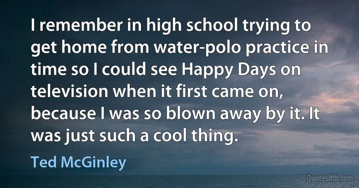 I remember in high school trying to get home from water-polo practice in time so I could see Happy Days on television when it first came on, because I was so blown away by it. It was just such a cool thing. (Ted McGinley)