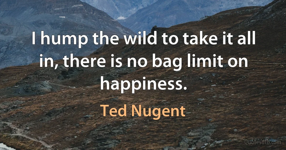 I hump the wild to take it all in, there is no bag limit on happiness. (Ted Nugent)