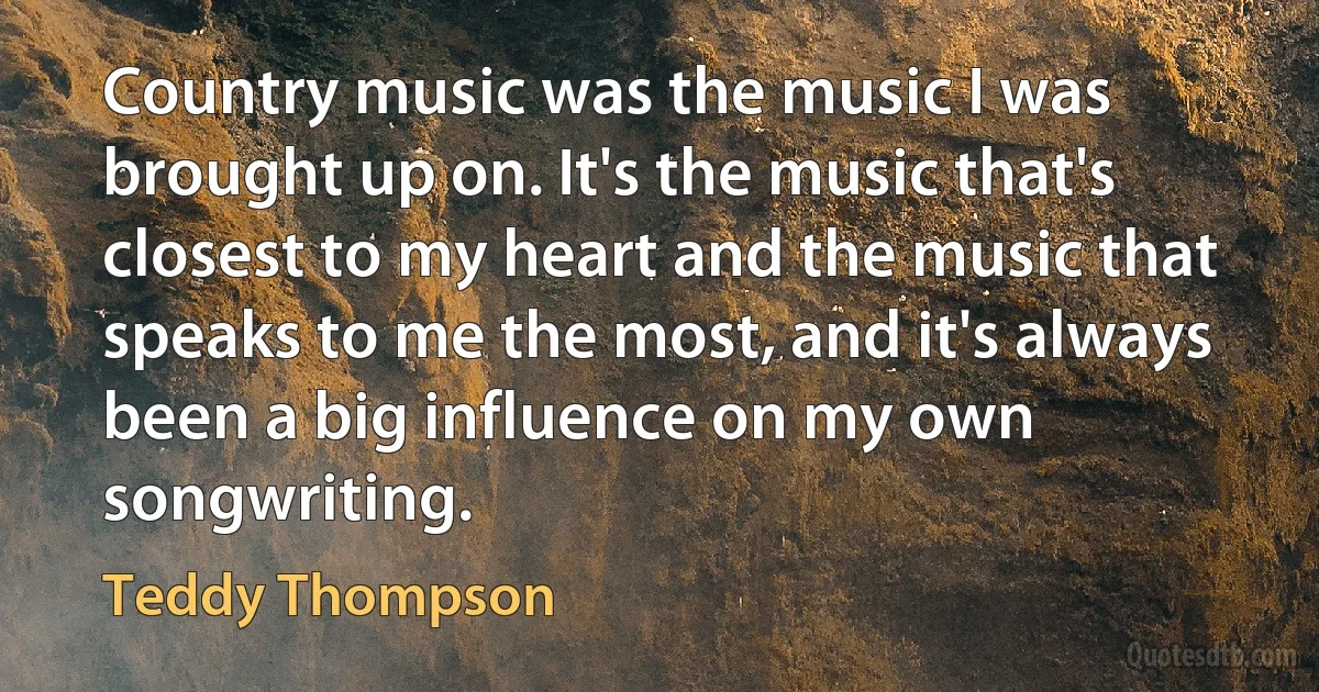 Country music was the music I was brought up on. It's the music that's closest to my heart and the music that speaks to me the most, and it's always been a big influence on my own songwriting. (Teddy Thompson)