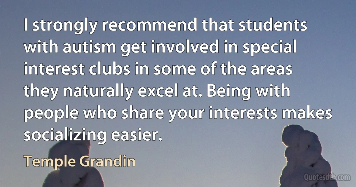 I strongly recommend that students with autism get involved in special interest clubs in some of the areas they naturally excel at. Being with people who share your interests makes socializing easier. (Temple Grandin)