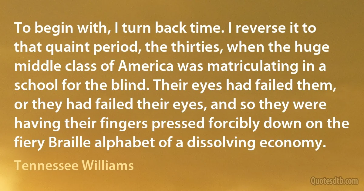 To begin with, I turn back time. I reverse it to that quaint period, the thirties, when the huge middle class of America was matriculating in a school for the blind. Their eyes had failed them, or they had failed their eyes, and so they were having their fingers pressed forcibly down on the fiery Braille alphabet of a dissolving economy. (Tennessee Williams)