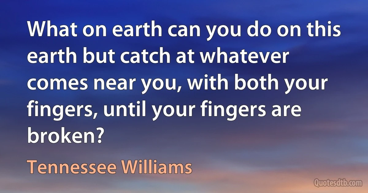 What on earth can you do on this earth but catch at whatever comes near you, with both your fingers, until your fingers are broken? (Tennessee Williams)