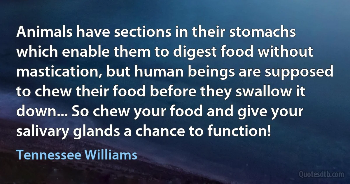 Animals have sections in their stomachs which enable them to digest food without mastication, but human beings are supposed to chew their food before they swallow it down... So chew your food and give your salivary glands a chance to function! (Tennessee Williams)