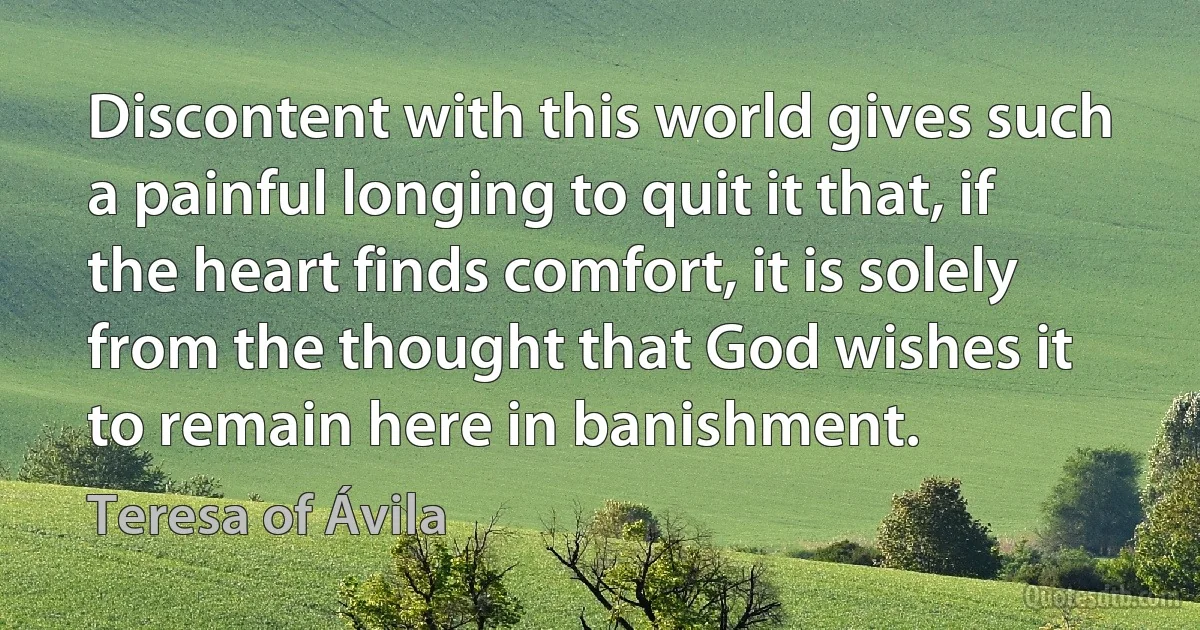 Discontent with this world gives such a painful longing to quit it that, if the heart finds comfort, it is solely from the thought that God wishes it to remain here in banishment. (Teresa of Ávila)