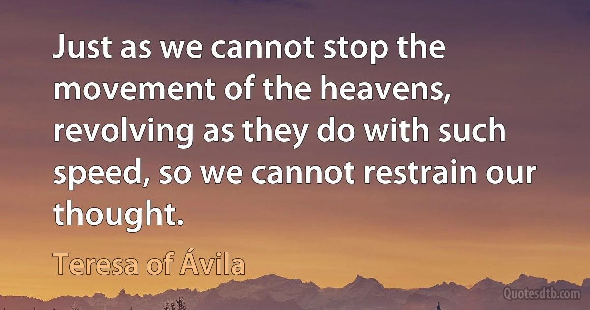 Just as we cannot stop the movement of the heavens, revolving as they do with such speed, so we cannot restrain our thought. (Teresa of Ávila)