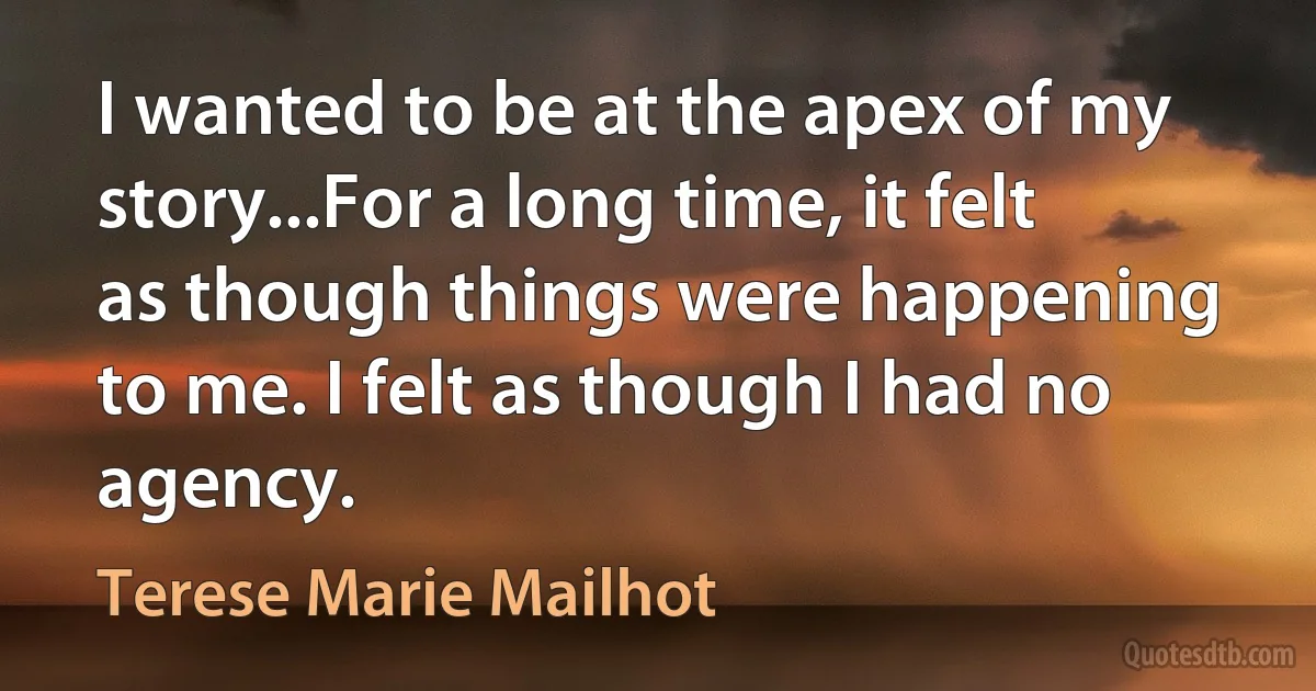 I wanted to be at the apex of my story...For a long time, it felt as though things were happening to me. I felt as though I had no agency. (Terese Marie Mailhot)