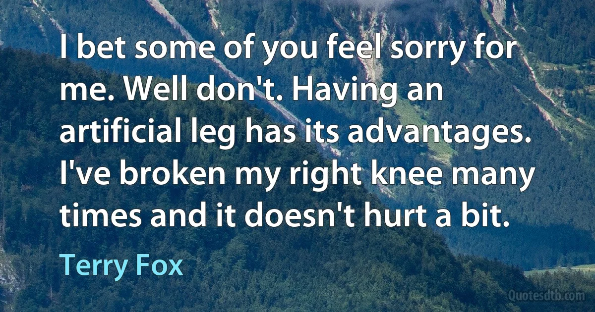 I bet some of you feel sorry for me. Well don't. Having an artificial leg has its advantages. I've broken my right knee many times and it doesn't hurt a bit. (Terry Fox)