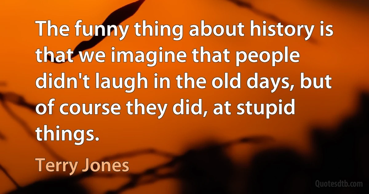 The funny thing about history is that we imagine that people didn't laugh in the old days, but of course they did, at stupid things. (Terry Jones)