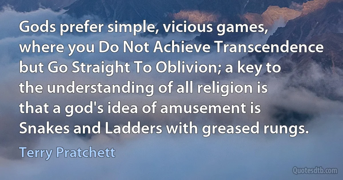 Gods prefer simple, vicious games, where you Do Not Achieve Transcendence but Go Straight To Oblivion; a key to the understanding of all religion is that a god's idea of amusement is Snakes and Ladders with greased rungs. (Terry Pratchett)