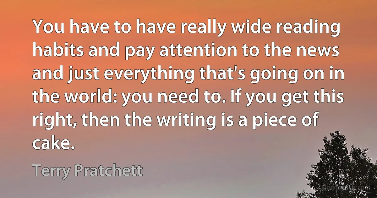 You have to have really wide reading habits and pay attention to the news and just everything that's going on in the world: you need to. If you get this right, then the writing is a piece of cake. (Terry Pratchett)