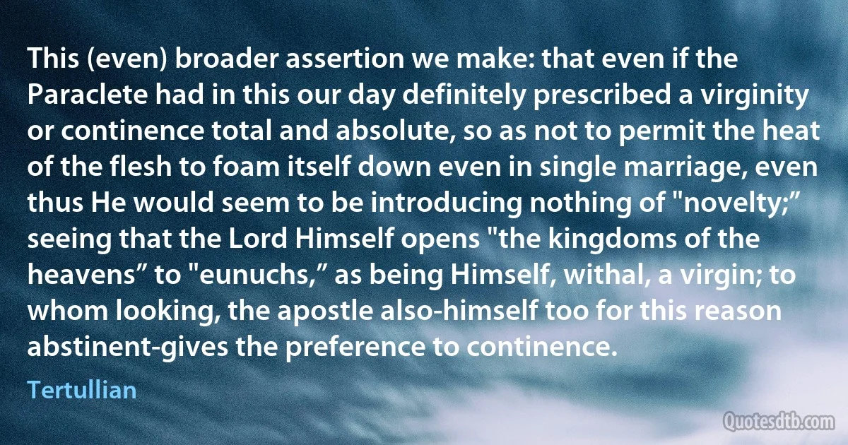 This (even) broader assertion we make: that even if the Paraclete had in this our day definitely prescribed a virginity or continence total and absolute, so as not to permit the heat of the flesh to foam itself down even in single marriage, even thus He would seem to be introducing nothing of "novelty;” seeing that the Lord Himself opens "the kingdoms of the heavens” to "eunuchs,” as being Himself, withal, a virgin; to whom looking, the apostle also-himself too for this reason abstinent-gives the preference to continence. (Tertullian)