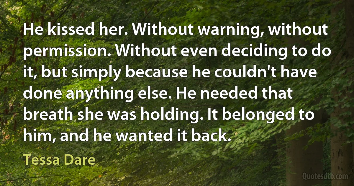 He kissed her. Without warning, without permission. Without even deciding to do it, but simply because he couldn't have done anything else. He needed that breath she was holding. It belonged to him, and he wanted it back. (Tessa Dare)