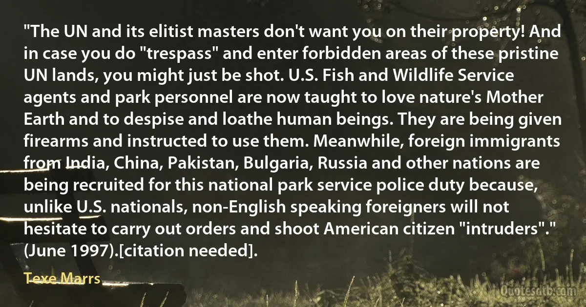 "The UN and its elitist masters don't want you on their property! And in case you do "trespass" and enter forbidden areas of these pristine UN lands, you might just be shot. U.S. Fish and Wildlife Service agents and park personnel are now taught to love nature's Mother Earth and to despise and loathe human beings. They are being given firearms and instructed to use them. Meanwhile, foreign immigrants from India, China, Pakistan, Bulgaria, Russia and other nations are being recruited for this national park service police duty because, unlike U.S. nationals, non-English speaking foreigners will not hesitate to carry out orders and shoot American citizen "intruders"." (June 1997).[citation needed]. (Texe Marrs)