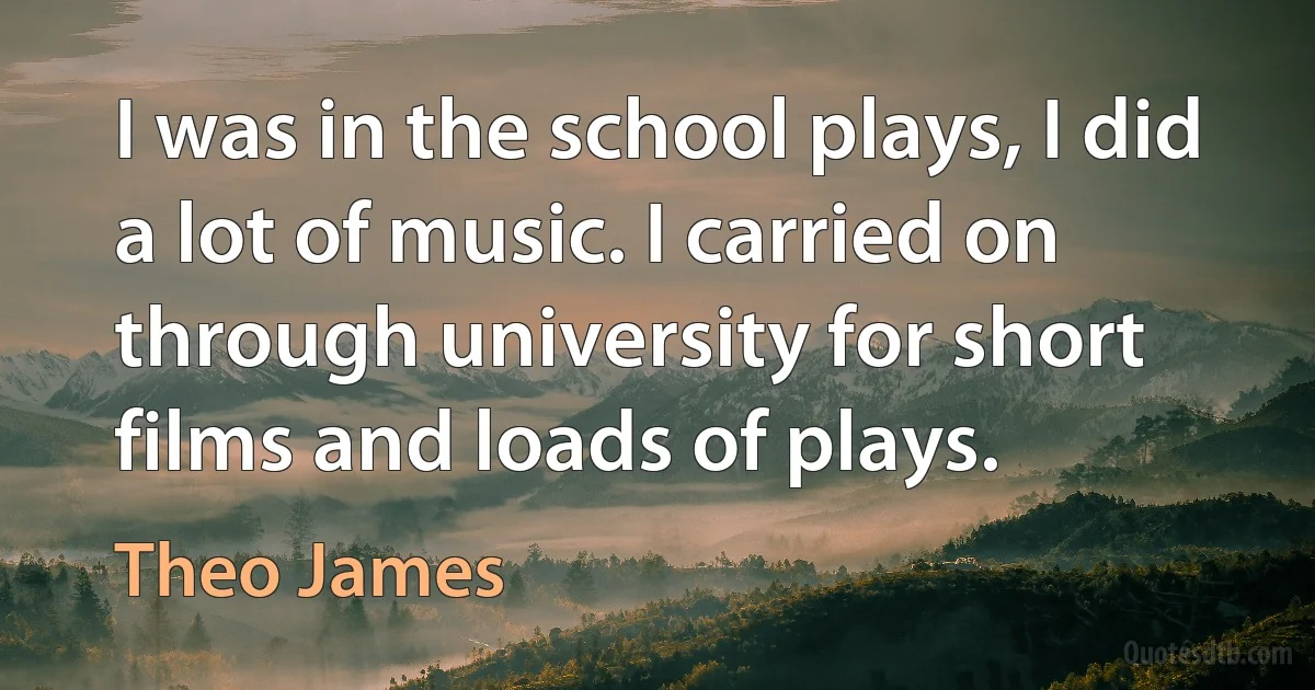 I was in the school plays, I did a lot of music. I carried on through university for short films and loads of plays. (Theo James)