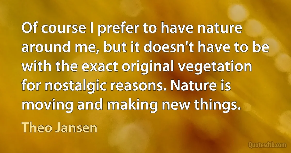 Of course I prefer to have nature around me, but it doesn't have to be with the exact original vegetation for nostalgic reasons. Nature is moving and making new things. (Theo Jansen)