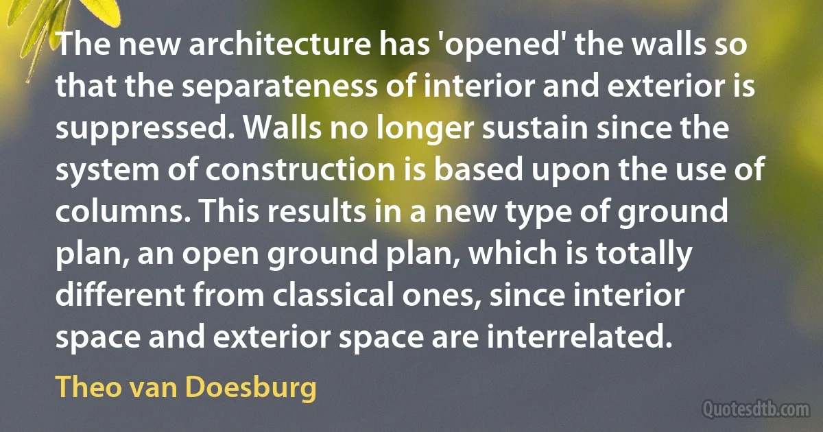 The new architecture has 'opened' the walls so that the separateness of interior and exterior is suppressed. Walls no longer sustain since the system of construction is based upon the use of columns. This results in a new type of ground plan, an open ground plan, which is totally different from classical ones, since interior space and exterior space are interrelated. (Theo van Doesburg)