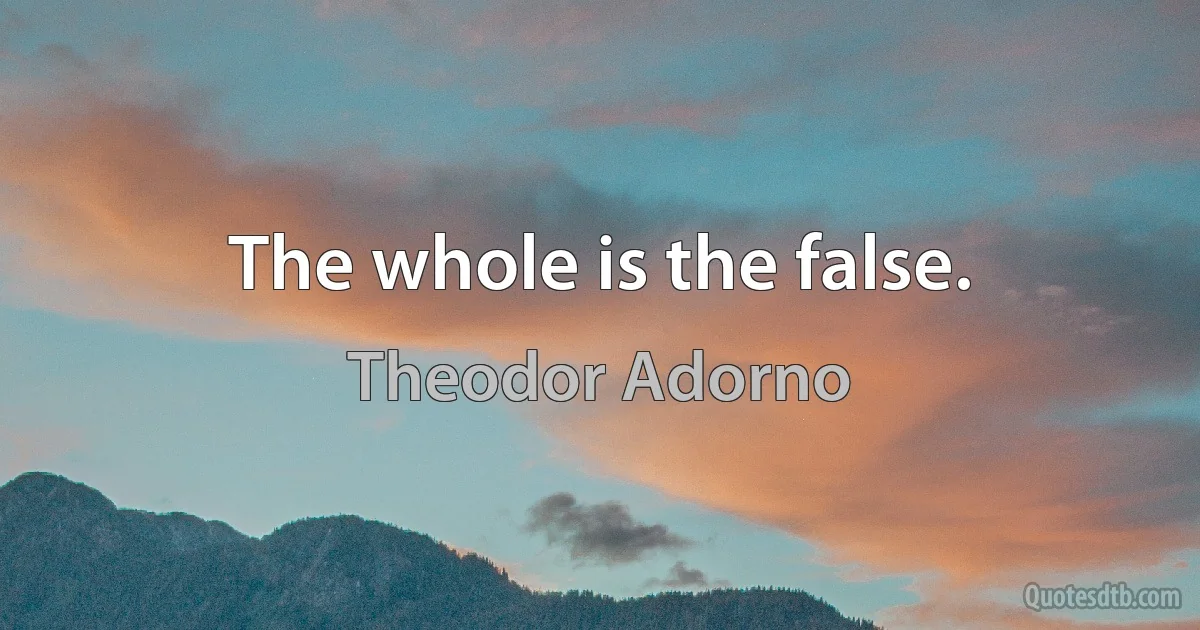 The whole is the false. (Theodor Adorno)