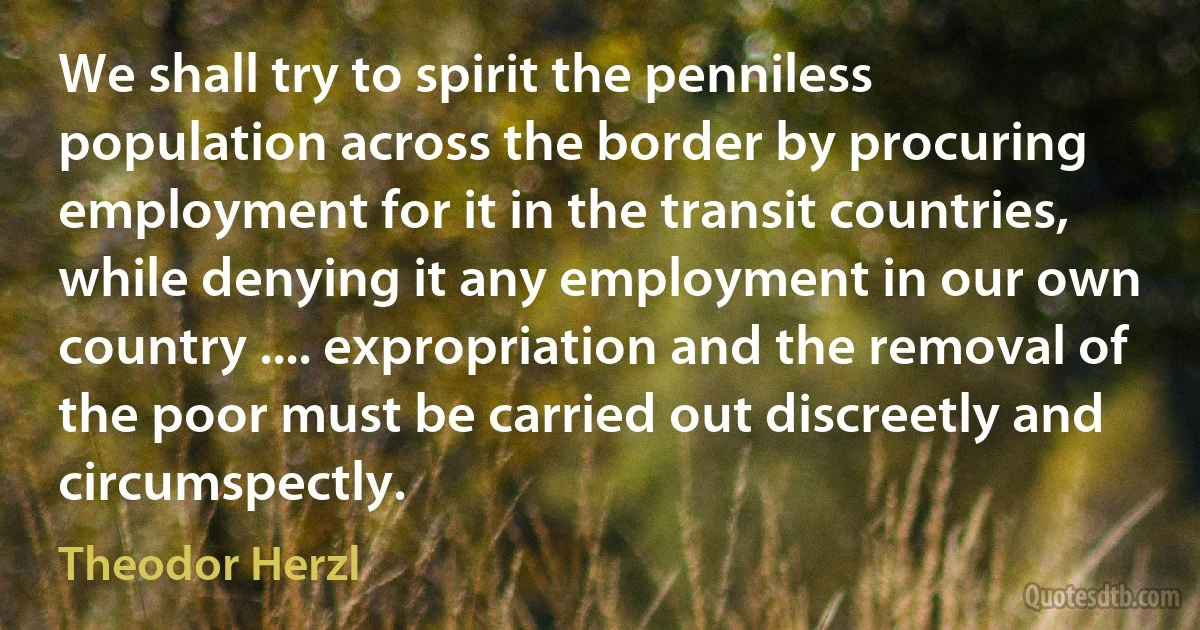 We shall try to spirit the penniless population across the border by procuring employment for it in the transit countries, while denying it any employment in our own country .... expropriation and the removal of the poor must be carried out discreetly and circumspectly. (Theodor Herzl)