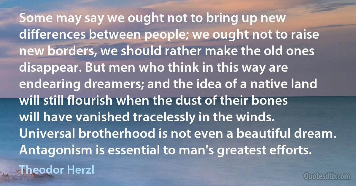 Some may say we ought not to bring up new differences between people; we ought not to raise new borders, we should rather make the old ones disappear. But men who think in this way are endearing dreamers; and the idea of a native land will still flourish when the dust of their bones will have vanished tracelessly in the winds. Universal brotherhood is not even a beautiful dream. Antagonism is essential to man's greatest efforts. (Theodor Herzl)