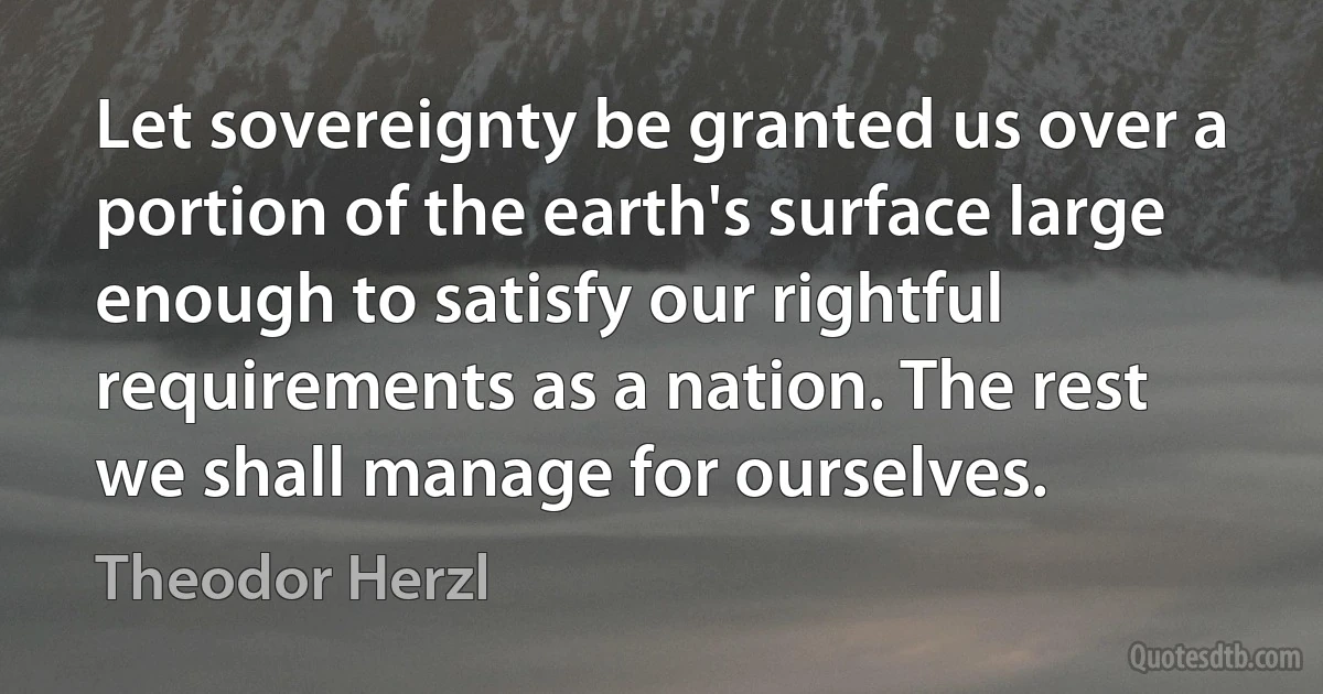 Let sovereignty be granted us over a portion of the earth's surface large enough to satisfy our rightful requirements as a nation. The rest we shall manage for ourselves. (Theodor Herzl)