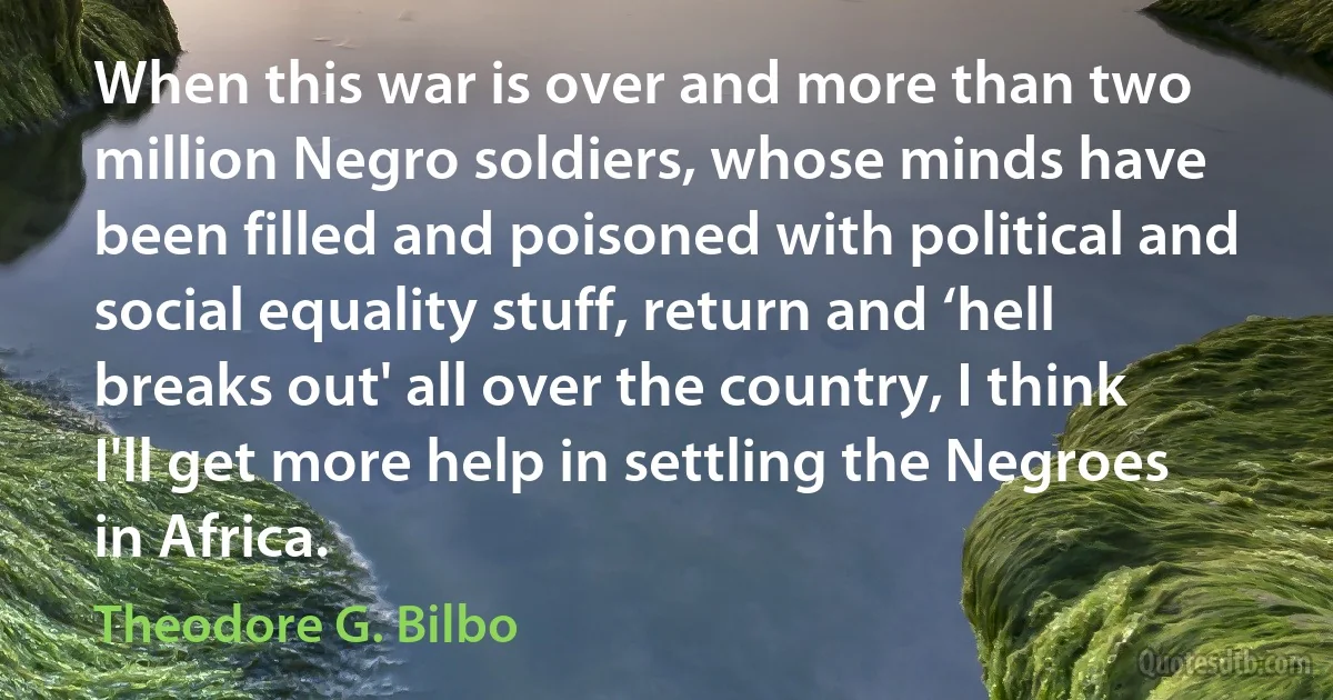 When this war is over and more than two million Negro soldiers, whose minds have been filled and poisoned with political and social equality stuff, return and ‘hell breaks out' all over the country, I think I'll get more help in settling the Negroes in Africa. (Theodore G. Bilbo)