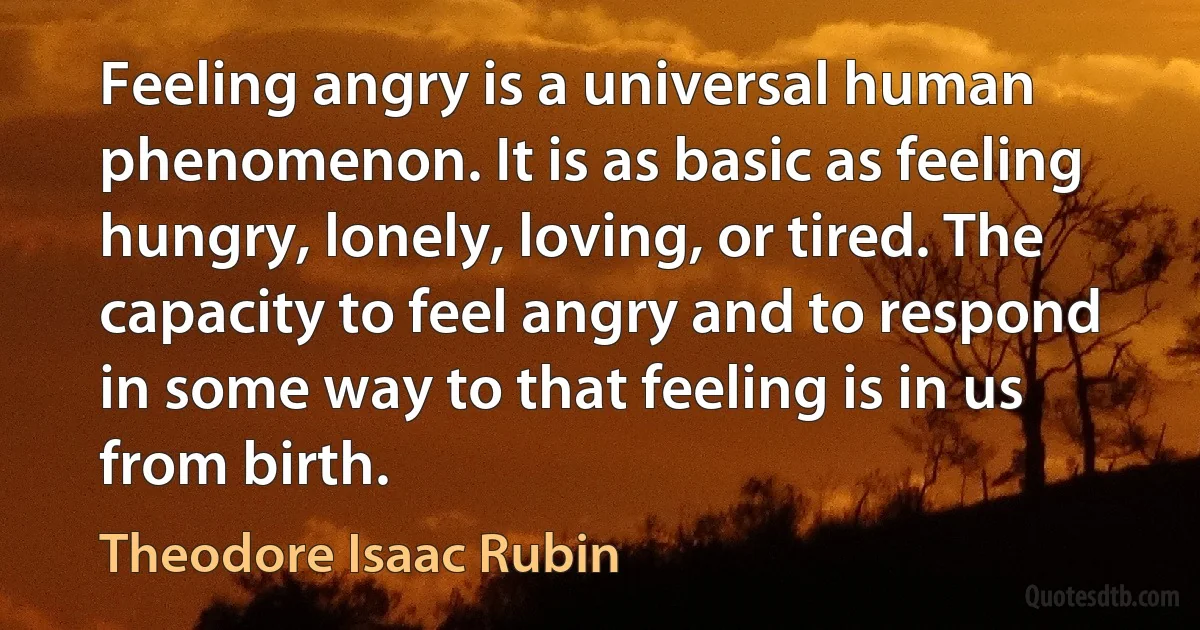 Feeling angry is a universal human phenomenon. It is as basic as feeling hungry, lonely, loving, or tired. The capacity to feel angry and to respond in some way to that feeling is in us from birth. (Theodore Isaac Rubin)