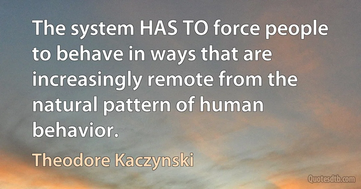 The system HAS TO force people to behave in ways that are increasingly remote from the natural pattern of human behavior. (Theodore Kaczynski)