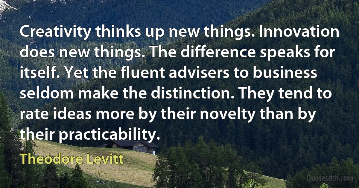 Creativity thinks up new things. Innovation does new things. The difference speaks for itself. Yet the fluent advisers to business seldom make the distinction. They tend to rate ideas more by their novelty than by their practicability. (Theodore Levitt)