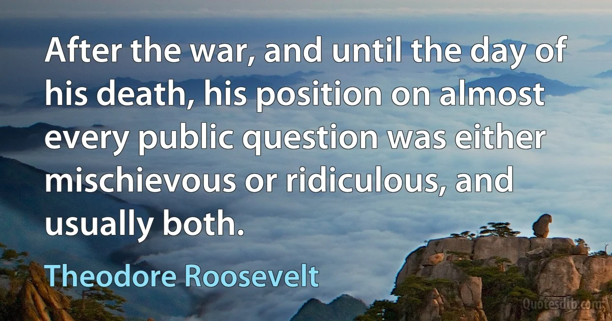 After the war, and until the day of his death, his position on almost every public question was either mischievous or ridiculous, and usually both. (Theodore Roosevelt)