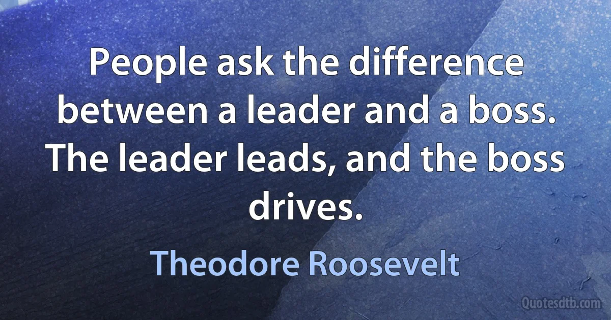 People ask the difference between a leader and a boss. The leader leads, and the boss drives. (Theodore Roosevelt)