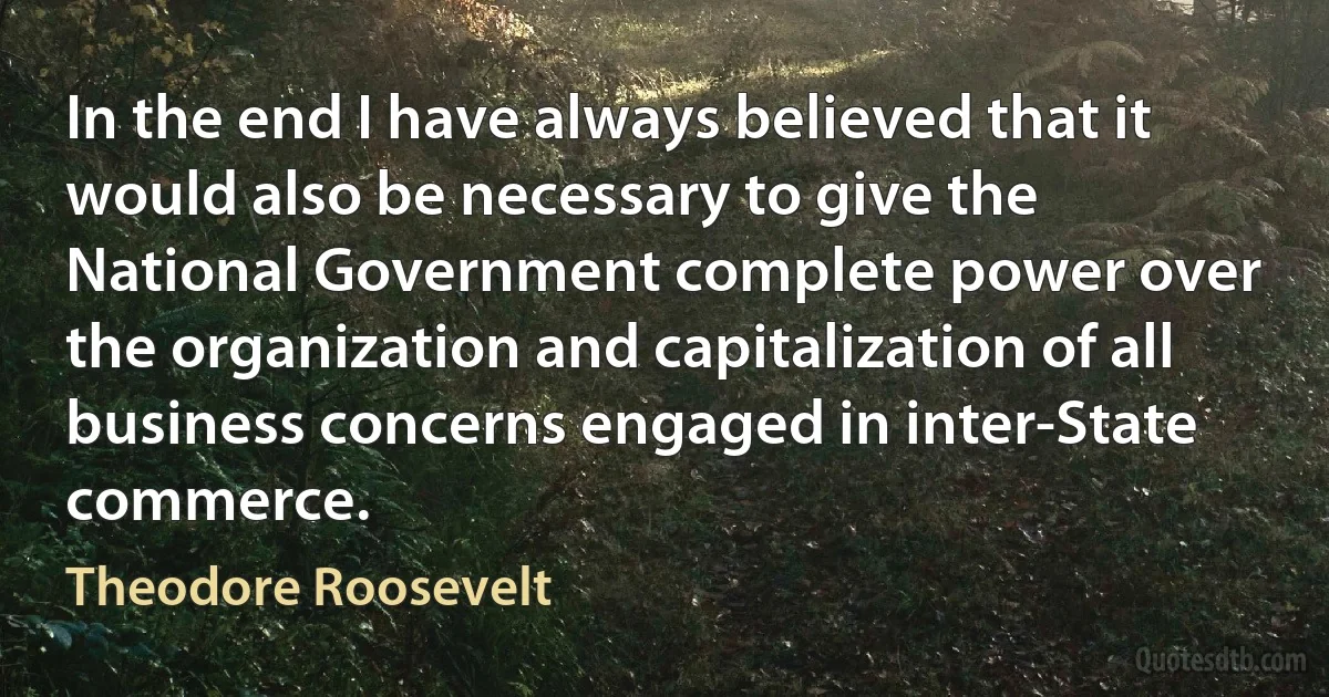 In the end I have always believed that it would also be necessary to give the National Government complete power over the organization and capitalization of all business concerns engaged in inter-State commerce. (Theodore Roosevelt)