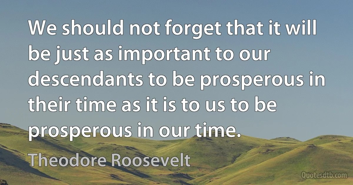 We should not forget that it will be just as important to our descendants to be prosperous in their time as it is to us to be prosperous in our time. (Theodore Roosevelt)