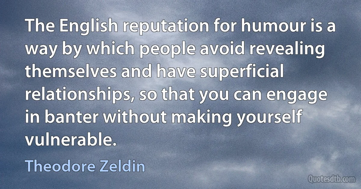 The English reputation for humour is a way by which people avoid revealing themselves and have superficial relationships, so that you can engage in banter without making yourself vulnerable. (Theodore Zeldin)