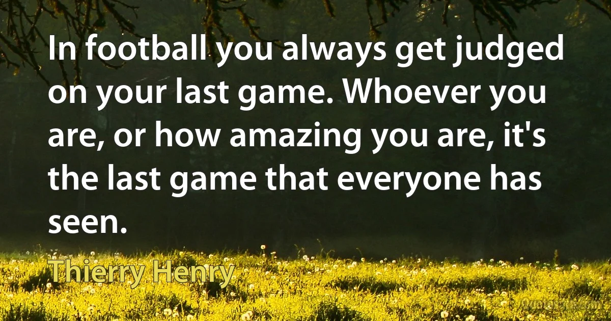 In football you always get judged on your last game. Whoever you are, or how amazing you are, it's the last game that everyone has seen. (Thierry Henry)