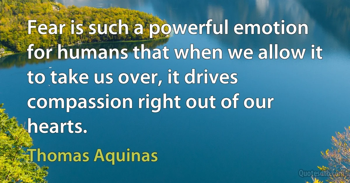 Fear is such a powerful emotion for humans that when we allow it to take us over, it drives compassion right out of our hearts. (Thomas Aquinas)