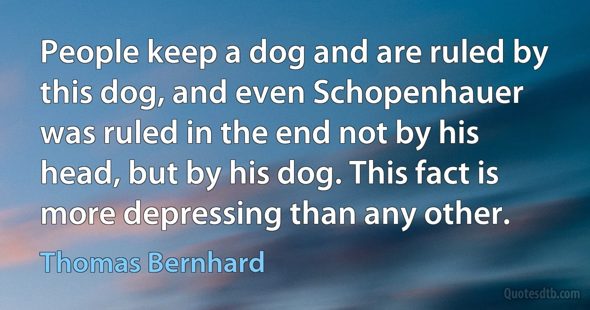 People keep a dog and are ruled by this dog, and even Schopenhauer was ruled in the end not by his head, but by his dog. This fact is more depressing than any other. (Thomas Bernhard)