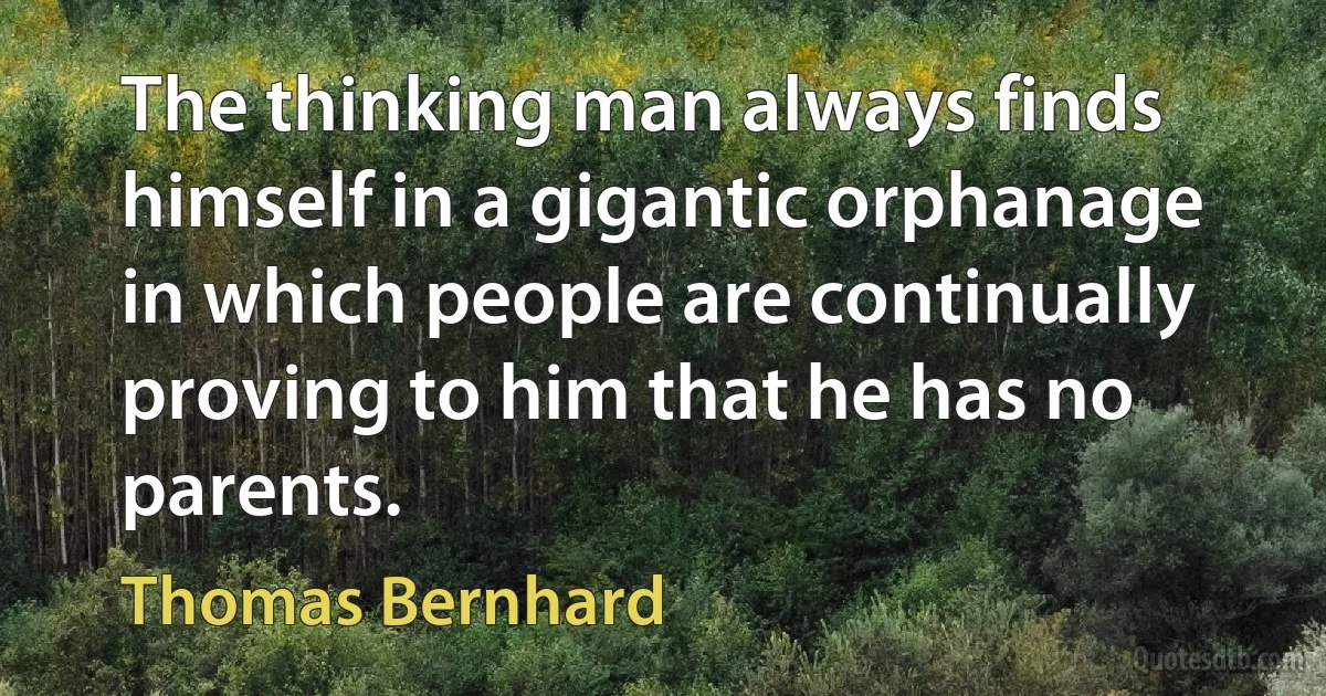 The thinking man always finds himself in a gigantic orphanage in which people are continually proving to him that he has no parents. (Thomas Bernhard)