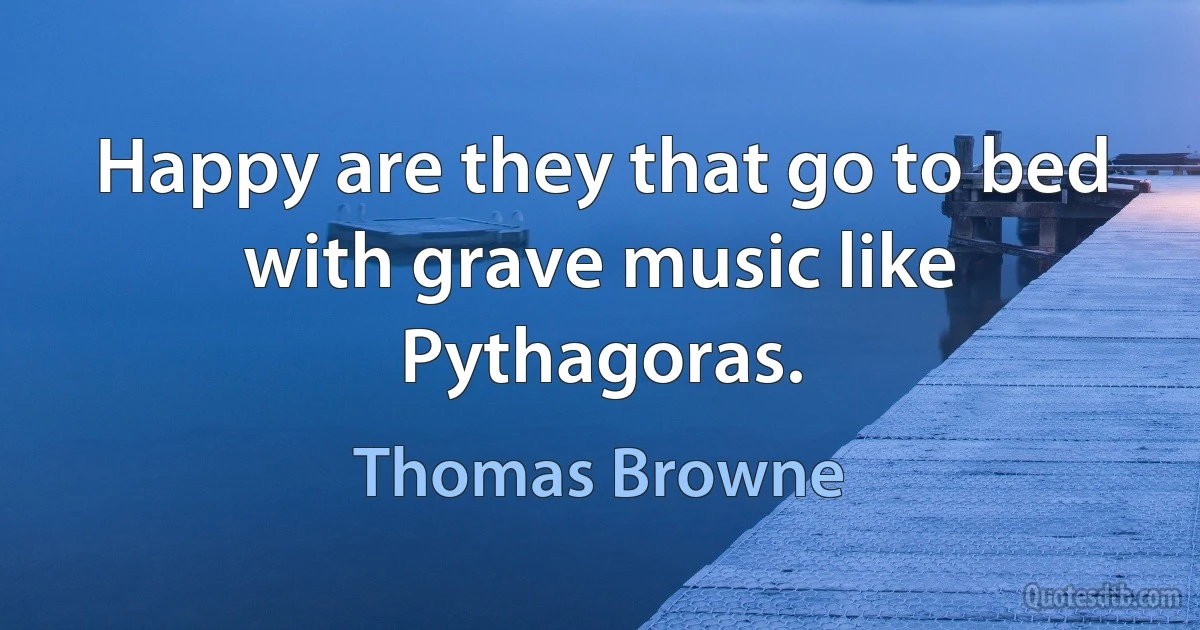 Happy are they that go to bed with grave music like Pythagoras. (Thomas Browne)