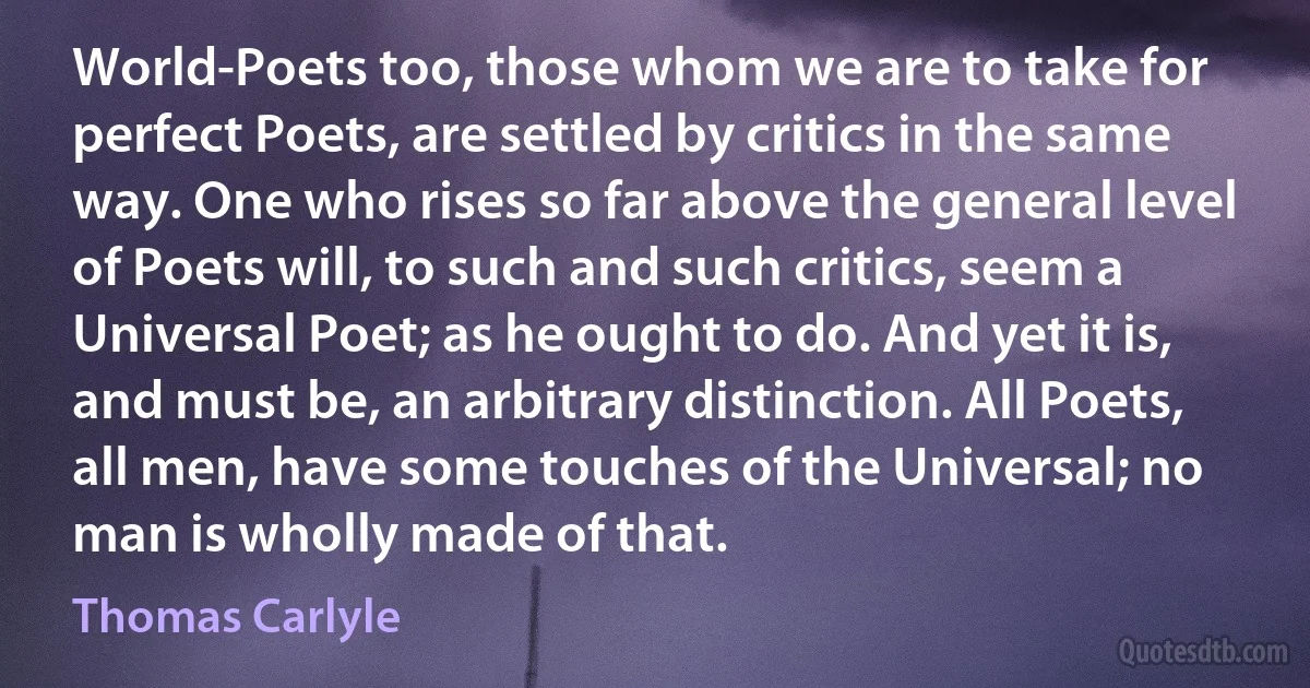 World-Poets too, those whom we are to take for perfect Poets, are settled by critics in the same way. One who rises so far above the general level of Poets will, to such and such critics, seem a Universal Poet; as he ought to do. And yet it is, and must be, an arbitrary distinction. All Poets, all men, have some touches of the Universal; no man is wholly made of that. (Thomas Carlyle)