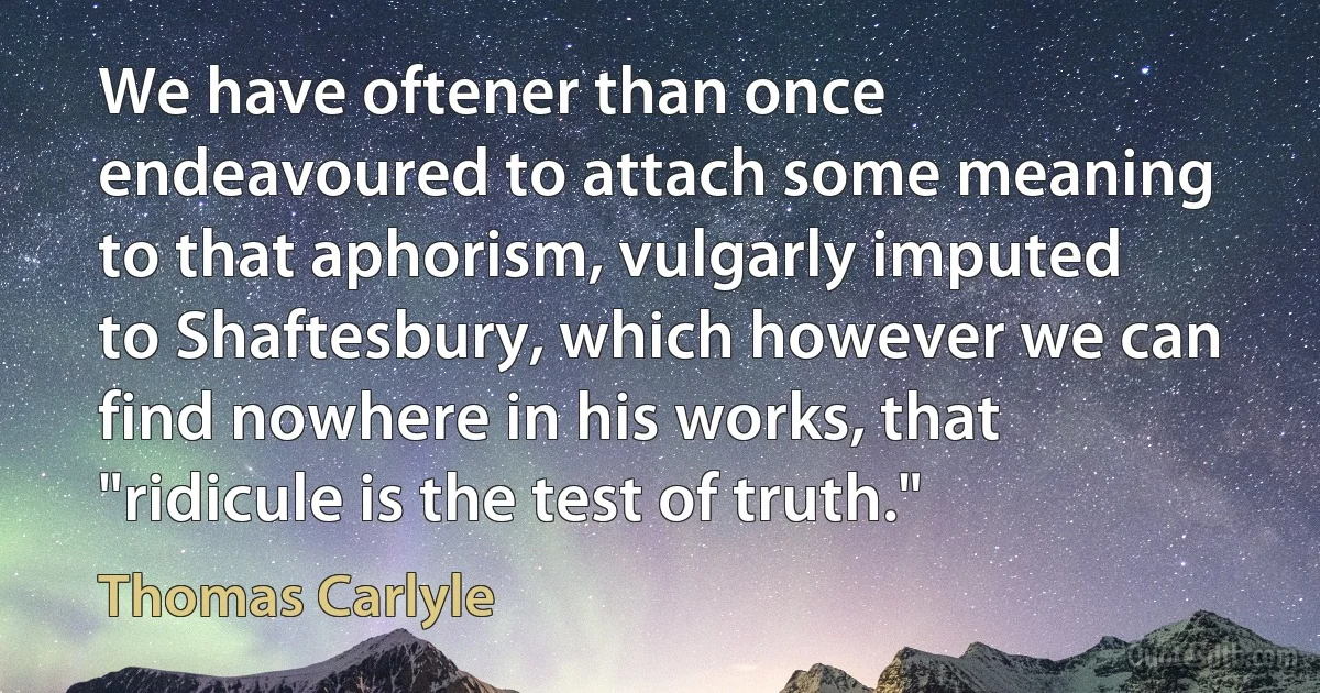 We have oftener than once endeavoured to attach some meaning to that aphorism, vulgarly imputed to Shaftesbury, which however we can find nowhere in his works, that "ridicule is the test of truth." (Thomas Carlyle)