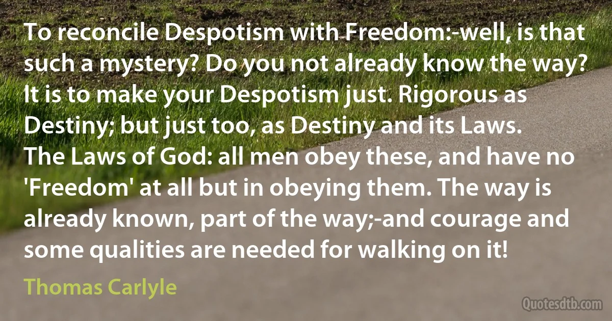 To reconcile Despotism with Freedom:-well, is that such a mystery? Do you not already know the way? It is to make your Despotism just. Rigorous as Destiny; but just too, as Destiny and its Laws. The Laws of God: all men obey these, and have no 'Freedom' at all but in obeying them. The way is already known, part of the way;-and courage and some qualities are needed for walking on it! (Thomas Carlyle)