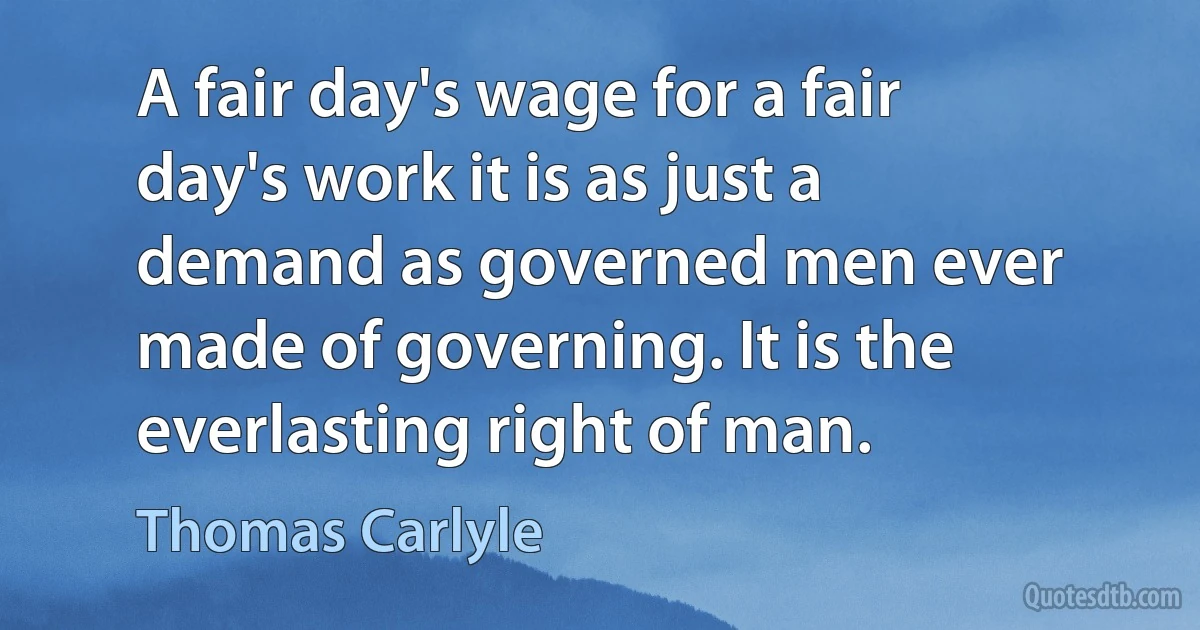 A fair day's wage for a fair day's work it is as just a demand as governed men ever made of governing. It is the everlasting right of man. (Thomas Carlyle)