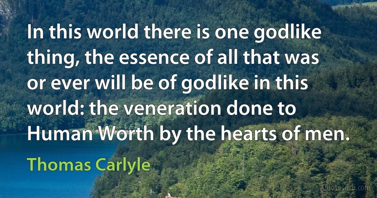 In this world there is one godlike thing, the essence of all that was or ever will be of godlike in this world: the veneration done to Human Worth by the hearts of men. (Thomas Carlyle)