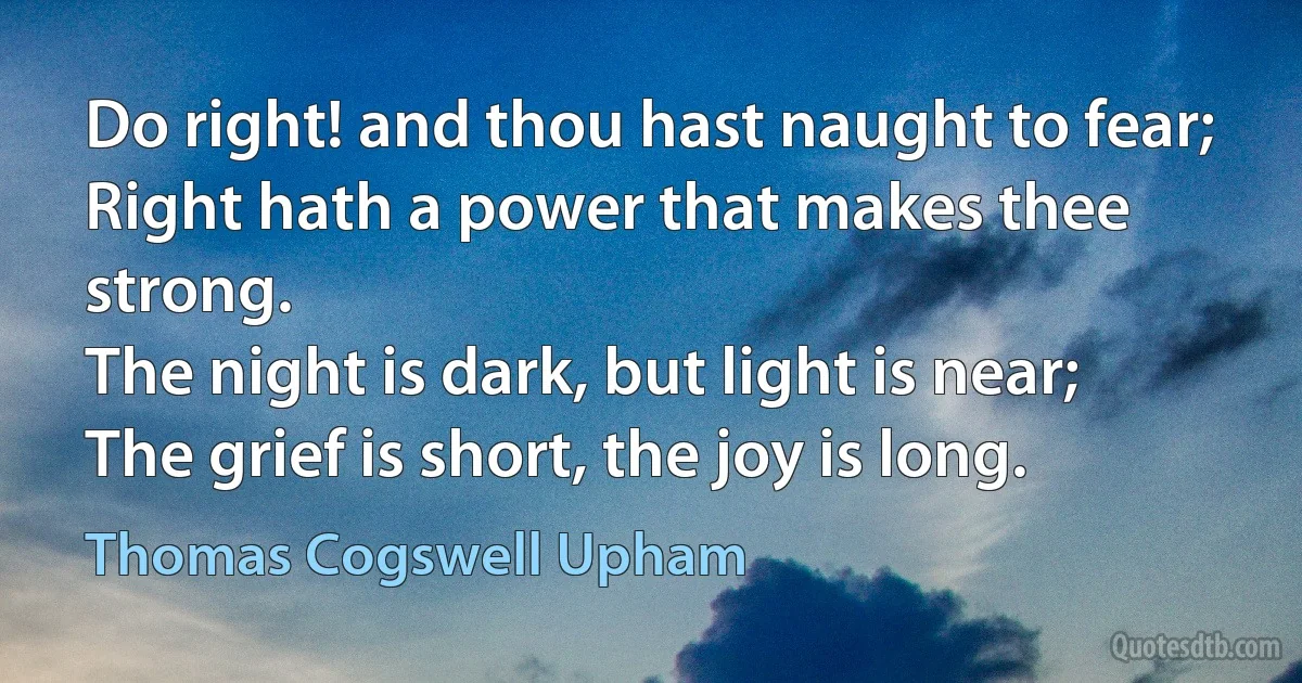 Do right! and thou hast naught to fear;
Right hath a power that makes thee strong.
The night is dark, but light is near;
The grief is short, the joy is long. (Thomas Cogswell Upham)