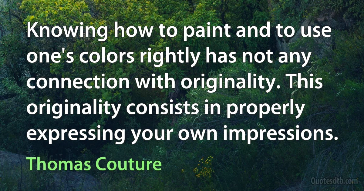 Knowing how to paint and to use one's colors rightly has not any connection with originality. This originality consists in properly expressing your own impressions. (Thomas Couture)