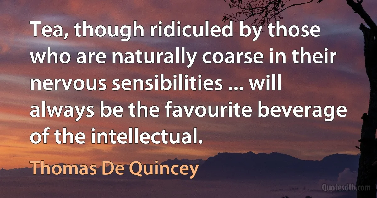 Tea, though ridiculed by those who are naturally coarse in their nervous sensibilities ... will always be the favourite beverage of the intellectual. (Thomas De Quincey)